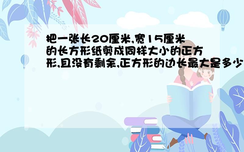 把一张长20厘米,宽15厘米的长方形纸剪成同样大小的正方形,且没有剩余,正方形的边长最大是多少?至少可以剪成多少个这样的小正方形?