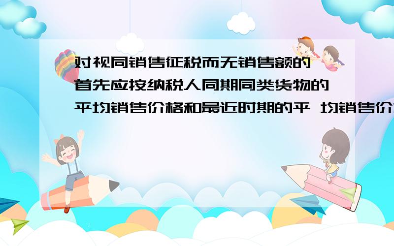 对视同销售征税而无销售额的,首先应按纳税人同期同类货物的平均销售价格和最近时期的平 均销售价格计算销对视同销售征税而无销售额的,首先应按纳税人同期同类货物的平均销售价格和