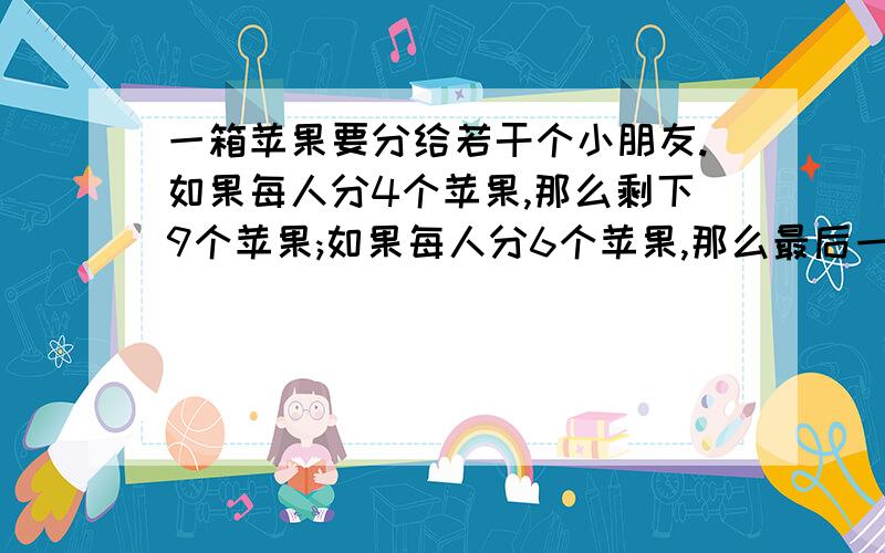 一箱苹果要分给若干个小朋友.如果每人分4个苹果,那么剩下9个苹果;如果每人分6个苹果,那么最后一个小朋友分得的苹果数多于1个少于4个,则小朋友有几个?苹果有几个?“设X个小朋友 Y个苹果