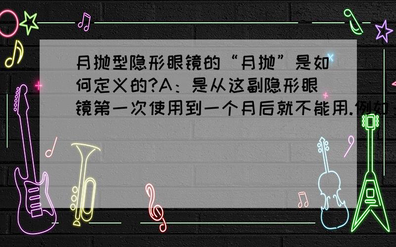 月抛型隐形眼镜的“月抛”是如何定义的?A：是从这副隐形眼镜第一次使用到一个月后就不能用.例如：10月1号第一次使用,之后有时使用,有时不用,到一个月后,也就是11月1号就得扔掉,不能再