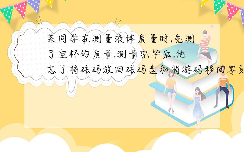 某同学在测量液体质量时,先测了空杯的质量,测量完毕后,他忘了将砝码放回砝码盘和将游码移回零刻线.然后在测量杯子和液体总质量时,他把装有液体的杯子放入左盘,往右盘又加入了一个100g