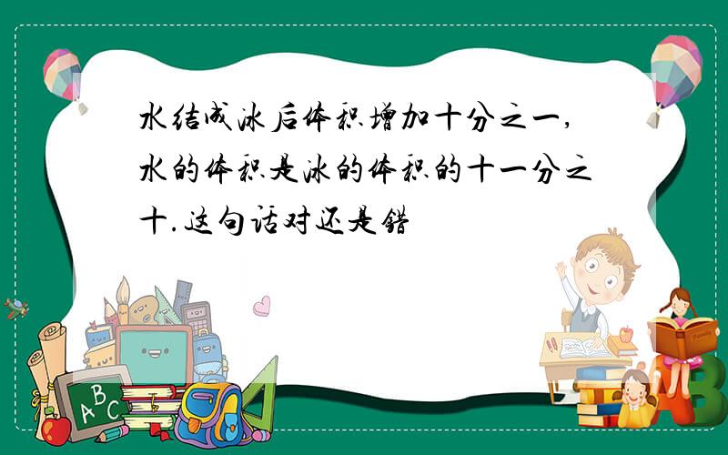 水结成冰后体积增加十分之一,水的体积是冰的体积的十一分之十.这句话对还是错