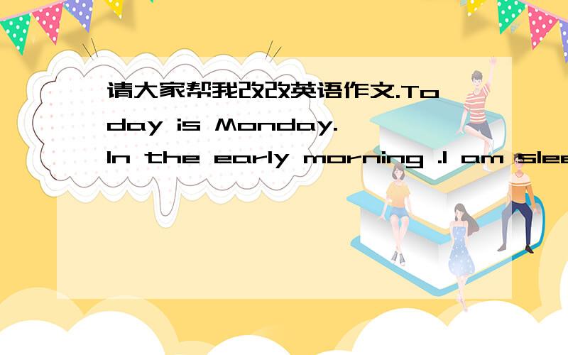 请大家帮我改改英语作文.Today is Monday.In the early morning .I am sleeping now.It is windy in the morning .In the morning.I’m getting up.It is sunny in the morning.I am reading my books.In the afternoon.I am going to school.It is cloudy