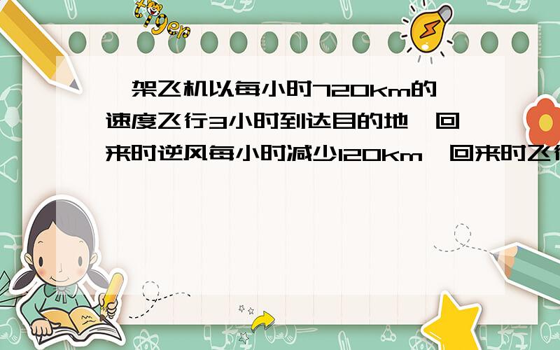 一架飞机以每小时720km的速度飞行3小时到达目的地,回来时逆风每小时减少120km,回来时飞行多少小时?用比的方程做