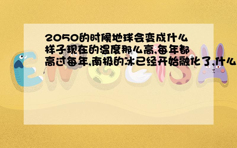 2050的时候地球会变成什么样子现在的温度那么高,每年都高过每年,南极的冰已经开始融化了,什么时候会淹到陆地,油是不是五年之内就会用完