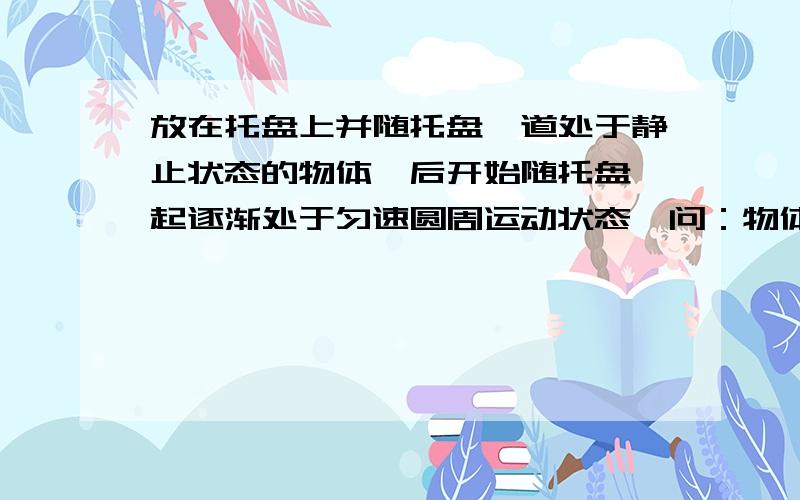 放在托盘上并随托盘一道处于静止状态的物体,后开始随托盘一起逐渐处于匀速圆周运动状态,问：物体从静止状态逐渐处于匀速圆周运动状态,即从速度为零至得到线速度值大小恒定这个过程