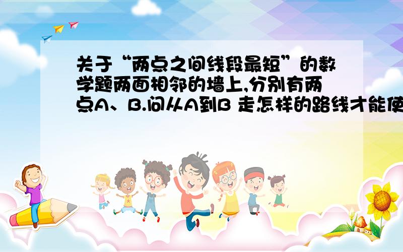 关于“两点之间线段最短”的数学题两面相邻的墙上,分别有两点A、B.问从A到B 走怎样的路线才能使全长最短?（图画的不好,不好意思）晕死