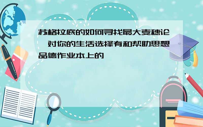 苏格拉底的如何寻找最大麦穗论,对你的生活选择有和帮助思想品德作业本上的