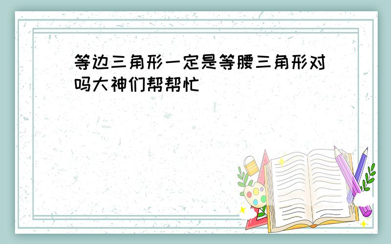 等边三角形一定是等腰三角形对吗大神们帮帮忙