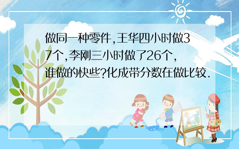 做同一种零件,王华四小时做37个,李刚三小时做了26个,谁做的快些?化成带分数在做比较.