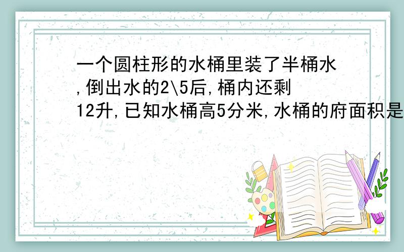 一个圆柱形的水桶里装了半桶水,倒出水的2\5后,桶内还剩12升,已知水桶高5分米,水桶的府面积是多少平方分