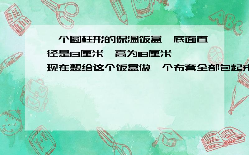 一个圆柱形的保温饭盒,底面直径是13厘米,高为18厘米,现在想给这个饭盒做一个布套全部包起来,至少需要多少布料?