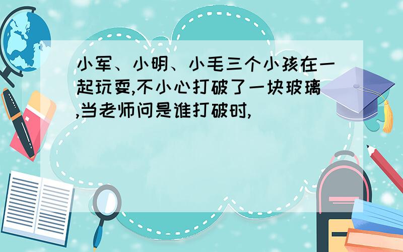 小军、小明、小毛三个小孩在一起玩耍,不小心打破了一块玻璃,当老师问是谁打破时,