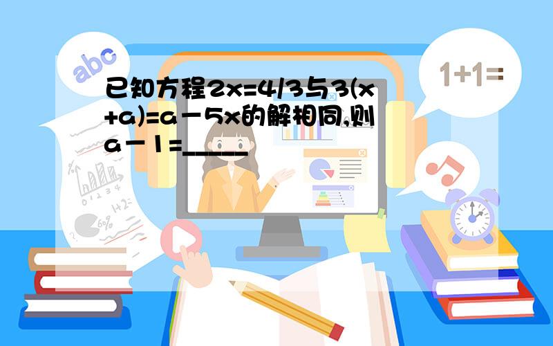 已知方程2x=4/3与3(x+a)=a－5x的解相同,则a－1=_____