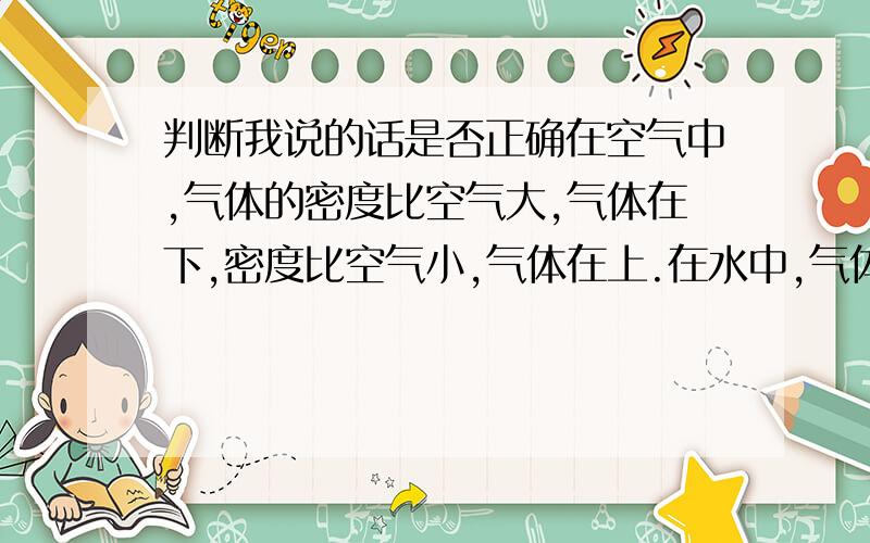 判断我说的话是否正确在空气中,气体的密度比空气大,气体在下,密度比空气小,气体在上.在水中,气体密度比空气大,气体在上,密度比空气小,气体在下