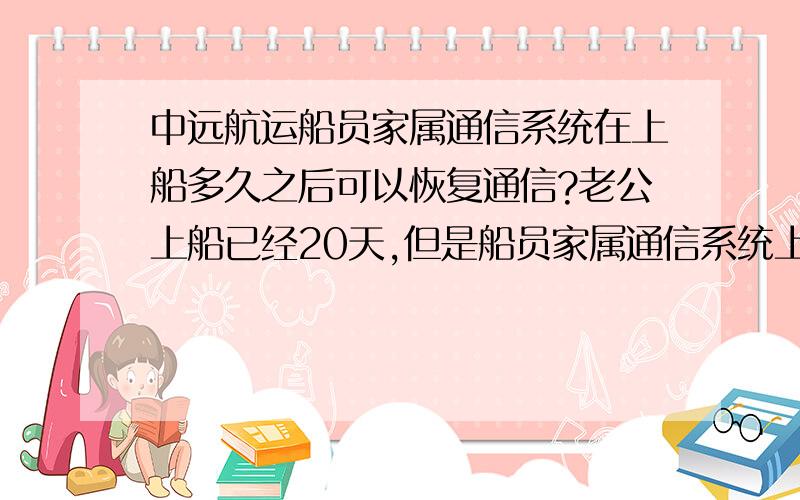 中远航运船员家属通信系统在上船多久之后可以恢复通信?老公上船已经20天,但是船员家属通信系统上面仍然显示他不在船上,我这边不能写信,也收不到他的信,大概他们上船多久才能恢复通信