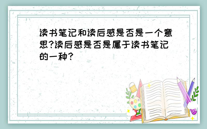 读书笔记和读后感是否是一个意思?读后感是否是属于读书笔记的一种？