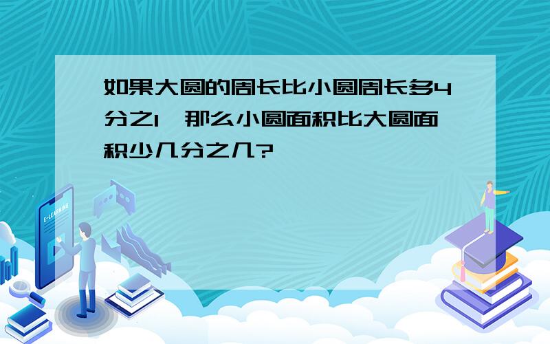 如果大圆的周长比小圆周长多4分之1,那么小圆面积比大圆面积少几分之几?