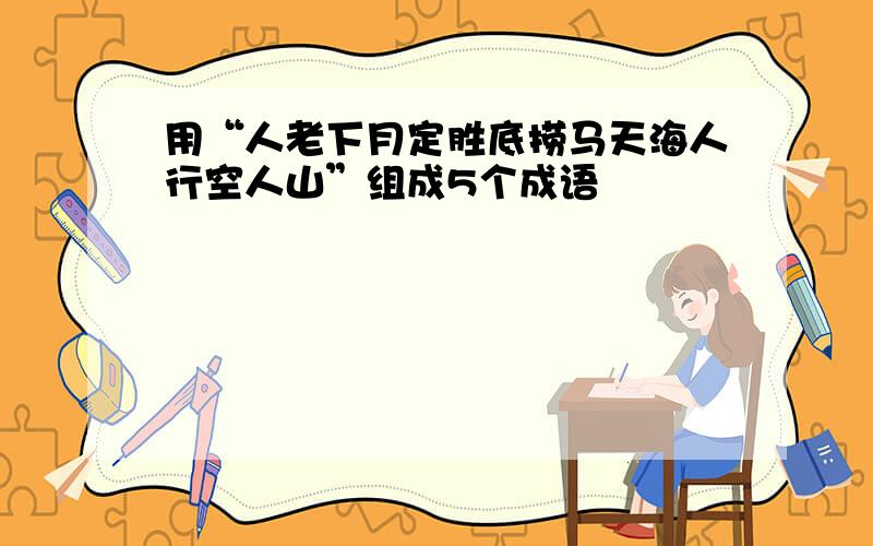 用“人老下月定胜底捞马天海人行空人山”组成5个成语