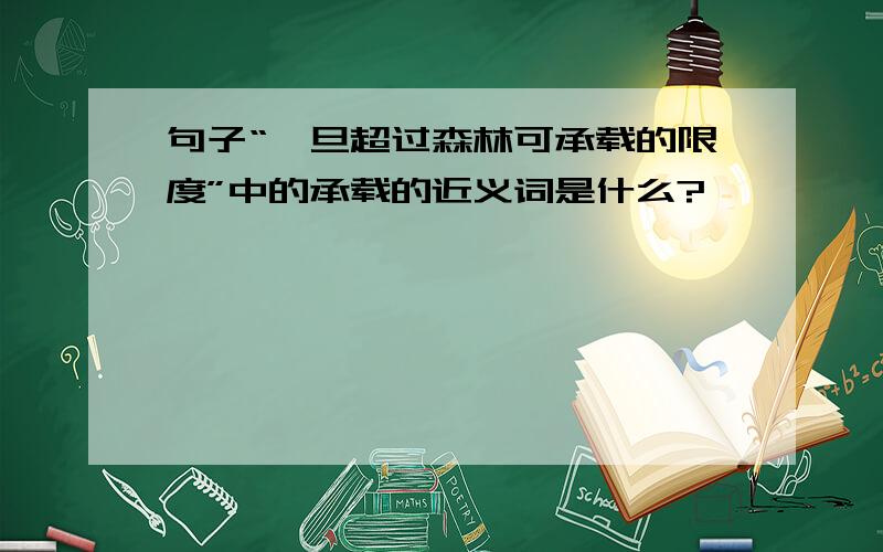 句子“一旦超过森林可承载的限度”中的承载的近义词是什么?