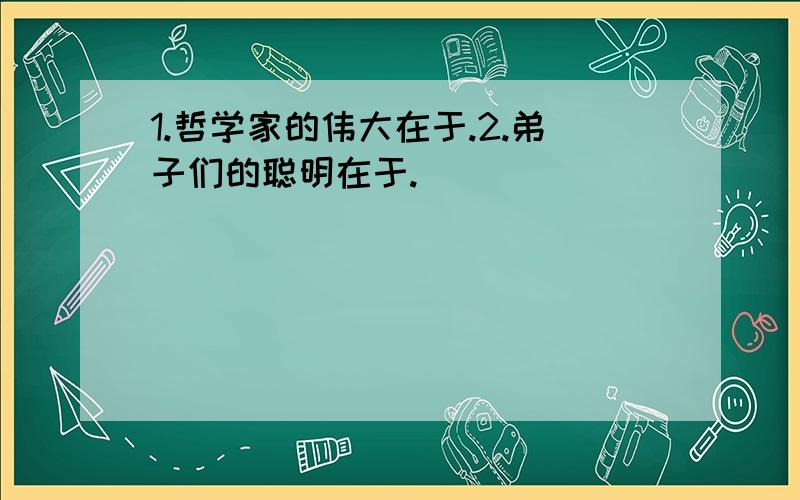 1.哲学家的伟大在于.2.弟子们的聪明在于.