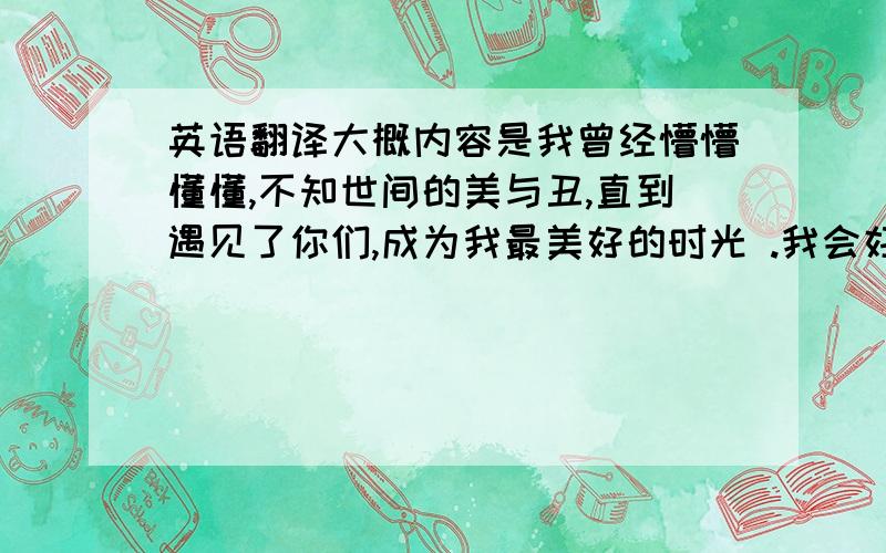 英语翻译大概内容是我曾经懵懵懂懂,不知世间的美与丑,直到遇见了你们,成为我最美好的时光 .我会好好的珍惜它,年华如流水,青春如指间沙,希望在珍惜的相惜的同时能够不忘初衷,一起走下