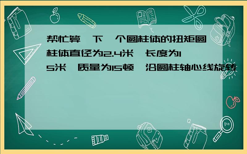 帮忙算一下一个圆柱体的扭矩圆柱体直径为2.4米,长度为15米,质量为15顿,沿圆柱轴心线旋转,麻烦帮忙计算下,扭矩,上学时学的都忘了,最好有详细计算公式.转动惯量,角加速度的计算最好也有计