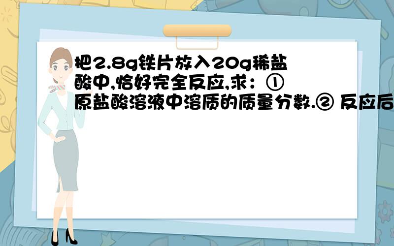 把2.8g铁片放入20g稀盐酸中,恰好完全反应,求：① 原盐酸溶液中溶质的质量分数.② 反应后所得溶液中溶质的质量分数.