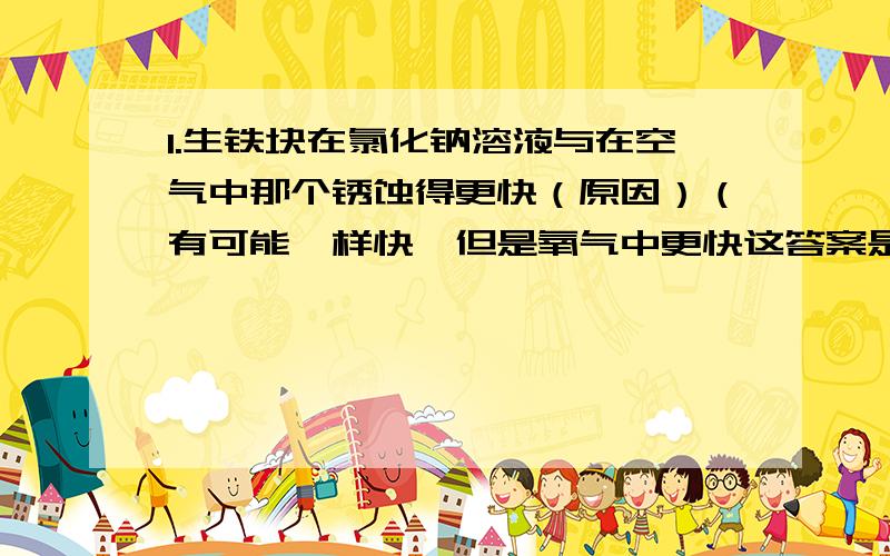 1.生铁块在氯化钠溶液与在空气中那个锈蚀得更快（原因）（有可能一样快,但是氧气中更快这答案是错的,在不排除书中参考答案错误的情况下）2.溶液是一种或几种物质分散到另一种物质里,