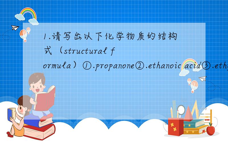 1.请写出以下化学物质的结构式（structural formula）①.propanone②.ethanoic acid③.ethylmethanoate④.methanoic acid2.请写出以下分子式（molecular formula）的英文名①.C4H10O②.C2H3N③.CH20④.C2H7N