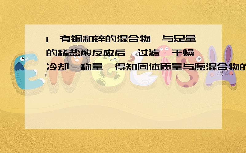 1、有铜和锌的混合物,与足量的稀盐酸反应后,过滤、干燥、冷却、称量,得知固体质量与原混合物的质量相等,求原混合物中锌的质量分数.（书上的答案写了20%,我不是很懂这个固体指的是什么