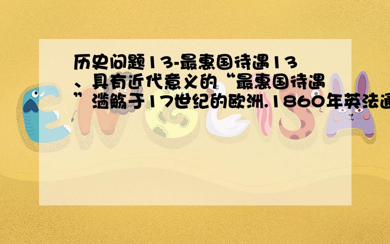 历史问题13-最惠国待遇13、具有近代意义的“最惠国待遇”滥觞于17世纪的欧洲.1860年英法通商条约的签订,现代意义的无条件的最惠国待遇真正诞生,类似条约在欧洲各国的流行,使全球贸易额