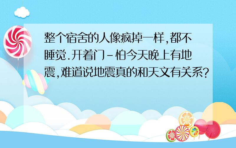 整个宿舍的人像疯掉一样,都不睡觉.开着门-怕今天晚上有地震,难道说地震真的和天文有关系?