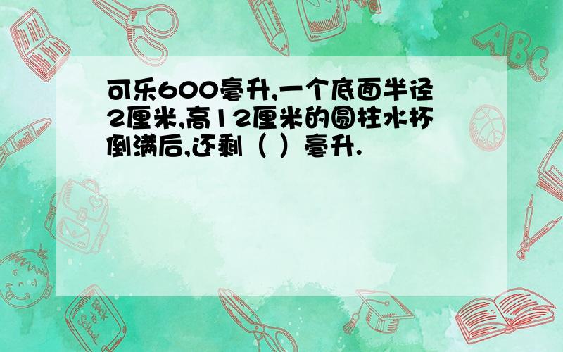 可乐600毫升,一个底面半径2厘米,高12厘米的圆柱水杯倒满后,还剩（ ）毫升.