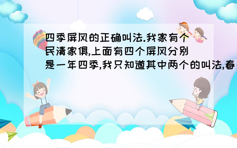 四季屏风的正确叫法.我家有个民清家俱,上面有四个屏风分别是一年四季,我只知道其中两个的叫法,春是凤凰牡丹 ,冬是喜鹊登梅,夏是有荷花,秋是有菊花.但不知道夏秋的叫法.