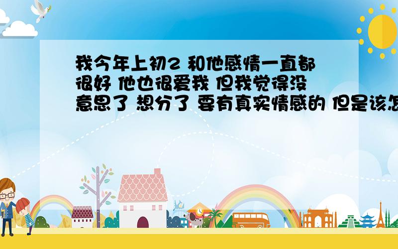 我今年上初2 和他感情一直都很好 他也很爱我 但我觉得没意思了 想分了 要有真实情感的 但是该怎么写啊?各位哥哥姐姐大叔大婶