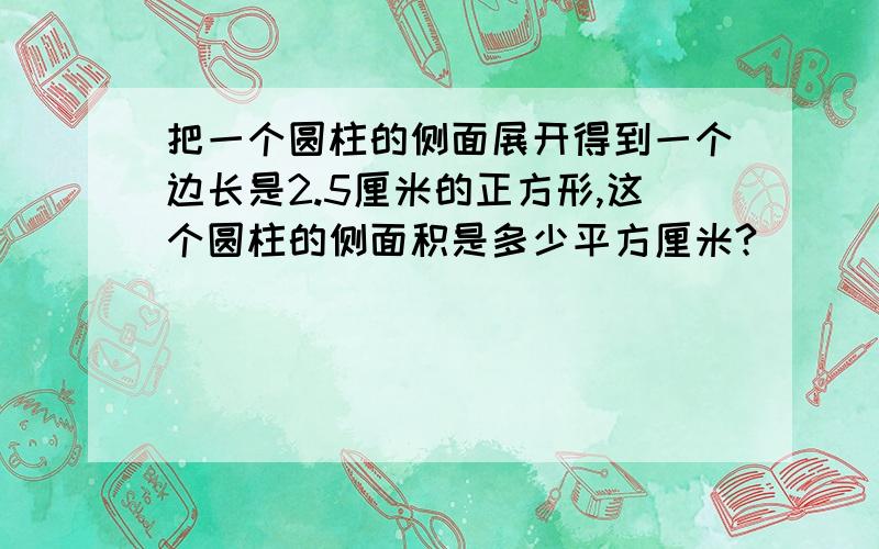 把一个圆柱的侧面展开得到一个边长是2.5厘米的正方形,这个圆柱的侧面积是多少平方厘米?