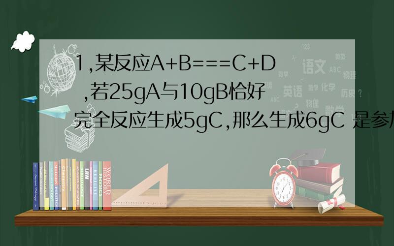 1,某反应A+B===C+D ,若25gA与10gB恰好完全反应生成5gC,那么生成6gC 是参加反应的A是多少g?为什么?2,6g某元素R 在氧气中燃烧生成10gRO,则R的相对原子质量是a 12 b 24 c 32 d 643,在盛有少量氧化铜和银粉的