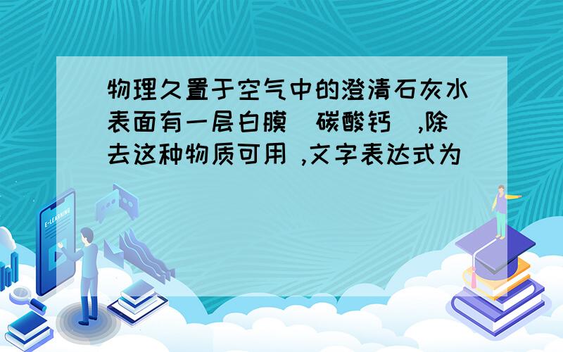 物理久置于空气中的澄清石灰水表面有一层白膜（碳酸钙）,除去这种物质可用 ,文字表达式为