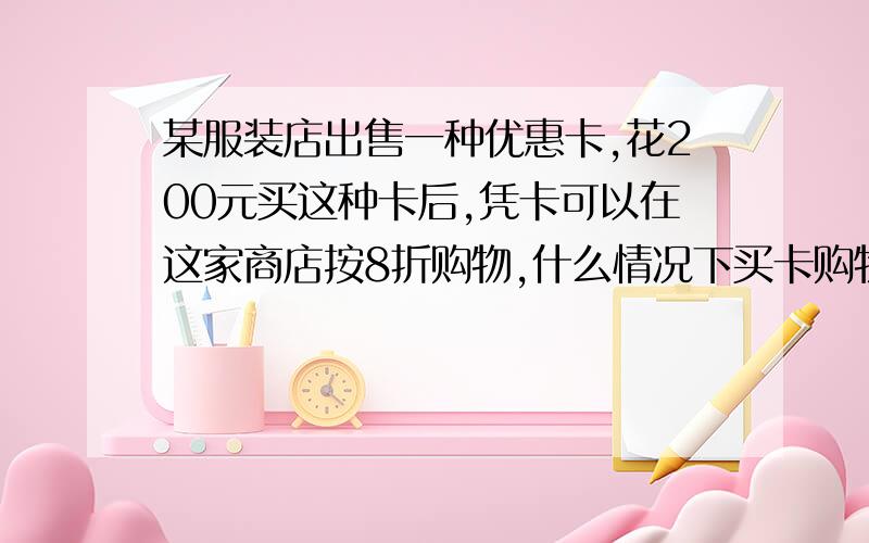 某服装店出售一种优惠卡,花200元买这种卡后,凭卡可以在这家商店按8折购物,什么情况下买卡购物合算?