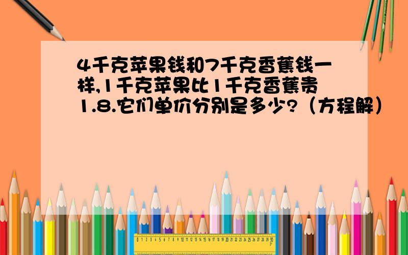 4千克苹果钱和7千克香蕉钱一样,1千克苹果比1千克香蕉贵1.8.它们单价分别是多少?（方程解）