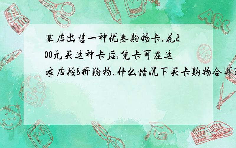 某店出售一种优惠购物卡,花200元买这种卡后,凭卡可在这家店按8折购物.什么情况下买卡购物合算?