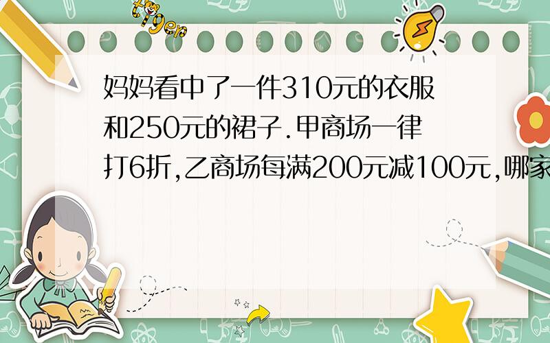 妈妈看中了一件310元的衣服和250元的裙子.甲商场一律打6折,乙商场每满200元减100元,哪家商场买便宜