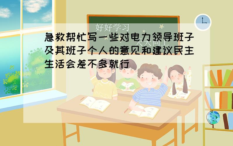 急救帮忙写一些对电力领导班子及其班子个人的意见和建议民主生活会差不多就行