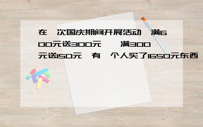 在一次国庆期间开展活动,满600元送300元劵,满300元送150元,有一个人买了1650元东西,他应得到多少元赠