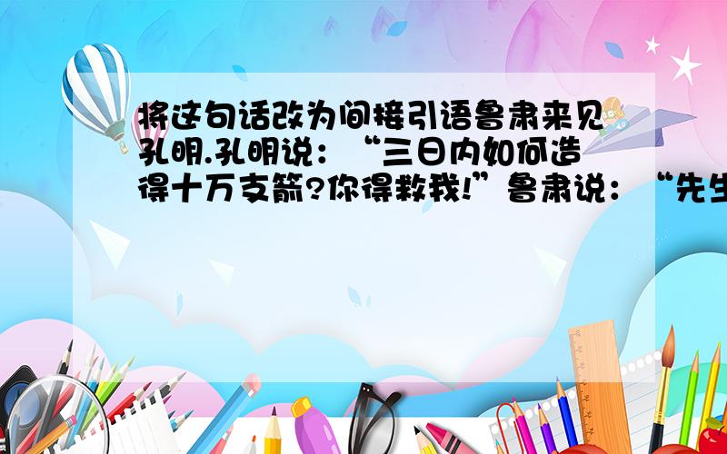 将这句话改为间接引语鲁肃来见孔明.孔明说：“三日内如何造得十万支箭?你得救我!”鲁肃说：“先生自取其祸,我如何救得你?”