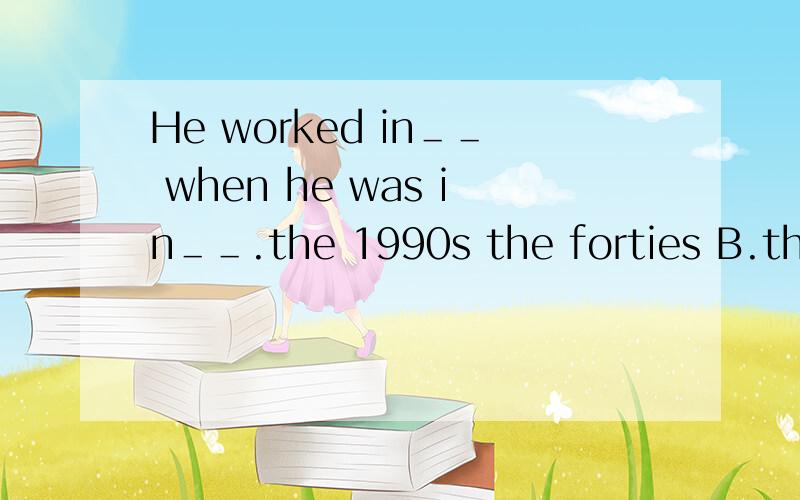 He worked in＿＿ when he was in＿＿.the 1990s the forties B.the 1990s his forties 选择并说明理由.我的一处答案是用到了the forties。为什么呢