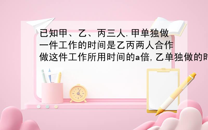 已知甲、乙、丙三人.甲单独做一件工作的时间是乙丙两人合作做这件工作所用时间的a倍,乙单独做的时间是甲丙和做的b倍,丙单独做的时间是甲乙和做的几倍?