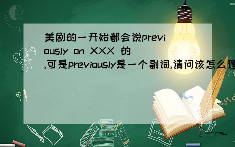 美剧的一开始都会说previously on XXX 的,可是previously是一个副词,请问该怎么理解这里的previously?大家都可以说说~一起讨论讨论~我知道是“前情提要”,就是不知道该怎么理解这个previously的词性?