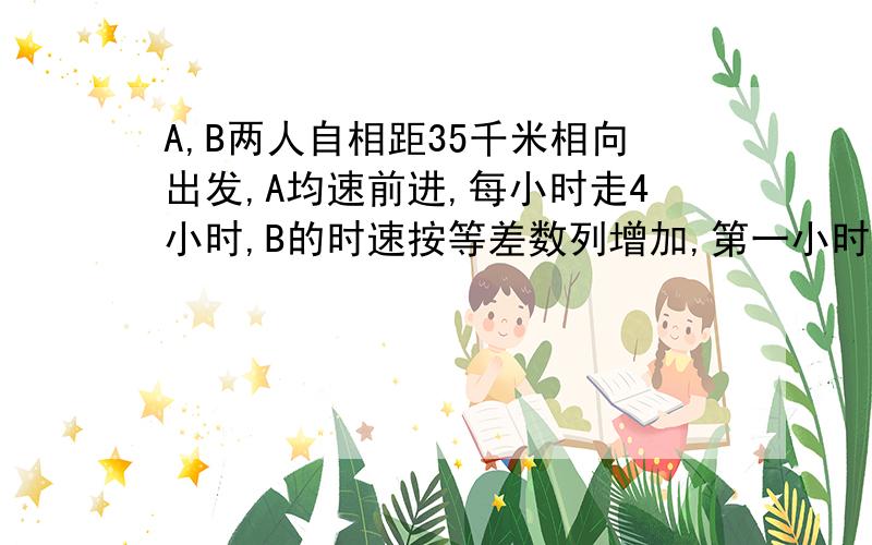 A,B两人自相距35千米相向出发,A均速前进,每小时走4小时,B的时速按等差数列增加,第一小时走2千米,第2小时走2.5千米,第3小时走3千米,问A.B两人经过几小时相遇